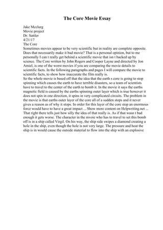 The Core Movie Essay
Jake Mcclurg
Movie project
Dr. Sattler
4/21/17
The Core
Sometimes movies appear to be very scientific but in reality are complete opposite.
Does that necessarily make it bad movie? That is a personal opinion, but to me
personally I can t really get behind a scientific movie that isn t backed up by
science. The Core written by John Rogers and Cooper Layne and directed by Jon
Amiel, is one of the worst movies if you are comparing the movie details to
scientific facts. In the following paragraphs and pages I will compare the movie to
scientific facts, to show how inaccurate the film really is.
So the whole movie is based off that the idea that the earth s core is going to stop
spinning which causes the earth to have terrible disasters, so a team of scientists
have to travel to the center of the earth to bomb it. In the movie it says the earths
magnetic field is caused by the earths spinning outer layer which is true however it
does not spin in one direction, it spins in very complicated circuits. The problem in
the movie is that earths outer layer of the core all of a sudden stops and it never
gives a reason as of why it stops. In order for this layer of the core stop an enormous
force would have to have a great impact ... Show more content on Helpwriting.net ...
That right there tells just how silly the idea of that really is. As if that wasn t bad
enough it gets worse. The character in the mvoie who has to travel to set this bomb
off is in a ship called Virgil. On his way, the ship side swipes a diamond creating a
hole in the ship, even though the hole is not very large. The pressure and heat the
ship is in would cause the outside material to flow into the ship with an explosive
 