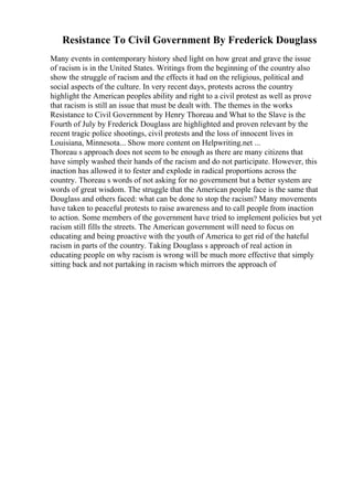Resistance To Civil Government By Frederick Douglass
Many events in contemporary history shed light on how great and grave the issue
of racism is in the United States. Writings from the beginning of the country also
show the struggle of racism and the effects it had on the religious, political and
social aspects of the culture. In very recent days, protests across the country
highlight the American peoples ability and right to a civil protest as well as prove
that racism is still an issue that must be dealt with. The themes in the works
Resistance to Civil Government by Henry Thoreau and What to the Slave is the
Fourth of July by Frederick Douglass are highlighted and proven relevant by the
recent tragic police shootings, civil protests and the loss of innocent lives in
Louisiana, Minnesota... Show more content on Helpwriting.net ...
Thoreau s approach does not seem to be enough as there are many citizens that
have simply washed their hands of the racism and do not participate. However, this
inaction has allowed it to fester and explode in radical proportions across the
country. Thoreau s words of not asking for no government but a better system are
words of great wisdom. The struggle that the American people face is the same that
Douglass and others faced: what can be done to stop the racism? Many movements
have taken to peaceful protests to raise awareness and to call people from inaction
to action. Some members of the government have tried to implement policies but yet
racism still fills the streets. The American government will need to focus on
educating and being proactive with the youth of America to get rid of the hateful
racism in parts of the country. Taking Douglass s approach of real action in
educating people on why racism is wrong will be much more effective that simply
sitting back and not partaking in racism which mirrors the approach of
 