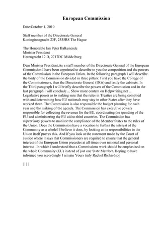European Commission
Date:October 1, 2010
Staff member of the Directorate General
Koninginnegracht 23F, 2535RS The Hague
The Honorable Jan Peter Balkenende
Minister President
Herengracht 12 D, 2717DC Middelburg
Dear Minister President,As a staff member of the Directorate General of the European
Commission I have been appointed to describe to you the composition and the powers
of the Commission in the European Union. In the following paragraph I will describe
the body of the Commission divided in three pillars: First you have the College of
the Commissioners, then the Directorate General (DGs) and lastly the cabinets. In
the Third paragraph I will briefly describe the powers of the Commission and in the
last paragraph I will conclude ... Show more content on Helpwriting.net ...
Legislative power as to making sure that the rules in Treaties are being complied
with and determining how EU nationals may stay in other States after they have
worked there. The Commission is also responsible the budget planning for each
year and the making of the agenda. The Commission has executive powers
responsible for collecting the revenue for the EU, coordinating the spending of the
EU and administering the EU aid to third countries. The Commission has
supervisory powers to monitor the compliance of the Member States to the rules of
the Union. Does the Commission have a vocation to further the interest of the
Community as a whole? I believe it does, by looking at its responsibilities in the
Union itself proves this. And if you look at the statement made by the Court of
Justice where it says that Commissioners are required to ensure that the general
interest of the European Union precedes at all times over national and personal
interest . In which I understand that a Commissions work should be emphasized on
the whole Community (EU) instead of just one State Member. Hoping to have
informed you accordingly I remain Yours truly Rachel Richardson
| | | |
 