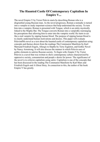 The Haunted Castle Of Contemporary Capitalism In
Empire V...
The novel Empire V by Victor Pelevin starts by describing Roman who is a
disgruntled young Russian man. As the novel progresses, Roman a nomadic is turned
into a vampire to study important sciences that help understand the society. To turn
him into a vampire, Roman is presented with Tongue, which is an entity mystically
linked to the Mighty Bat. The Tongue converts Roman into a vampireby rearranging
his perceptions thus allowing him to enter into the vampiric world. He starts to act
like a real vampire by sipping human blood. The purpose of sipping human blood is
to clearly understand human motivations and desires. This paper will evaluate
PelevinвЂІs novel as a text about the haunted castle of contemporary capitalism using
concepts and themes drawn from the readings The Communist Manifesto by Karl
Marxand Friedrich Engels, Allergic to Depths by Terry Eagleton, and Gothic Novel
by Nancy Armstrong. It will also discuss the manner in which Pelevin uses of
gothic elements to satirize Russian society. To begin with, Empire V by Victor
Pelevin is a novel that was written to show contemporary culture characterized by
oppressive society, consumerism and people s desire for power. The significance of
the novel is to criticize capitalism using satire. Capitalism is one of the concepts that
has been discussed in the reading The Communist Manifesto by Karl Marx and
Friedrich Engels and A Ghost Story. In connection to this, the author of the book
Empire V has greatly
 