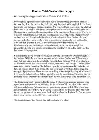 Dances With Wolves Stereotypes
Overcoming Stereotypes in the Movie, Dances With Wolves
Everyone has a preconceived opinion of how a certain ethnic group is in terms of
the way they live, the morals they hold, the way they deal with people different from
them, and how they deal with one another. We come to these conclusions by what we
have seen in the media, heard from other people, or actually experienced ourselves.
Most people would consider these opinions to be stereotypes. Dances with Wolves is
a motion picture that deals with and touches on all sides of personal stereotypes we
as American and American Indianshave about each other. John Dunbar takes us
through and allows us to see how it is to come into a situation he was not familiar
with and then eventually the ... Show more content on Helpwriting.net ...
He also came across intimidated by John because of his courage through this
miserable time. He saw Dunbar as someone he could never be and he didn t see his
life worth living anymore.
Going into the movie we did not really get a strong sense of how Dunbar thought of
the Indians. While he was journeying out to the frontier Dunbar asked Timmons, a
man that was taking him there, what he thought about Indians. With no hesitation at
all Timmons stated that they were all thieves, murderers, and savages. Dunbar didn t
ever state what he thought of the Indians. I got the impression that he really did not
have an opinion about them because he has never dealt with them. He seemed like
the type of guy that would not assume something without experiencing it for himself.
Everyone he talked to about Indians probably said the same things Timmons did, but
for some reason Dunbar was different from the rest. He seemed to be better than that.
The Indians are finally presented in the movie by the screen scanning across a wide
open desert very peaceful and deserted. In the middle of all this silence the camera
fell upon a skeleton of a human that we assume the Indians killed. This is how the
movie sets the tone for how we are going to think about the Indians. They play with
the stereotype that all us Americans think are true about the Indians. At first we think
that we were right, but the story does not end there.
The first encounter that Dunbar has with the Indians is when
 