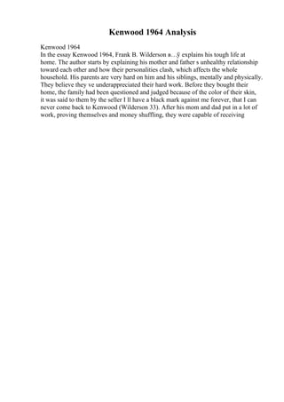 Kenwood 1964 Analysis
Kenwood 1964
In the essay Kenwood 1964, Frank B. Wilderson в…ў explains his tough life at
home. The author starts by explaining his mother and father s unhealthy relationship
toward each other and how their personalities clash, which affects the whole
household. His parents are very hard on him and his siblings, mentally and physically.
They believe they ve underappreciated their hard work. Before they bought their
home, the family had been questioned and judged because of the color of their skin,
it was said to them by the seller I ll have a black mark against me forever, that I can
never come back to Kenwood (Wilderson 33). After his mom and dad put in a lot of
work, proving themselves and money shuffling, they were capable of receiving
 