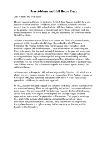 Jane Addams and Hull House Essay
Jane Addams and Hull House
Born in Cederville, Illinois, on September 6, 1860, Jane Addams founded the world
famous social settlement of Hull House. From Hull House, where she lived and
worked from it s start in 1889 to her death in 1935, Jane Addams built her reputation
as the country s most prominent women through her writings, settlement work and
international efforts for world peace. In 1931, she became the first women to win the
Nobel Peace Prize.
Addams, whose father was an Illinois state senator and friend of Abraham Lincoln,
graduated in 1881 from Rockford College (then called Rockford Women s
Seminary). She returned the following year to receive one of the school s first
bachelor s degrees. With limited career ... Show more content on Helpwriting.net ...
Many reformers at this time such as Jacob Riis focused on the poor and immigrants
moral improvements and ignored the crippling impact of low wages and dangerous
working conditions. Organizations expelled immigrants from drinking and other
forbidden behaviors such as prostitution and gambling. What these reformers didn t
understand was that the conditions that immigrants faced, led them to act these ways.
Jane Addams realized this. Addams developed a new weapon against poverty: the
settlement houses.
Addams toured in Europe in 1883 and was impressed by Toynbee Hall, which was a
charity workers residence situated deep in a London slum. When Addams returned to
Chicago in 1889, they purchased and refurnished Charles J. Hull s mansion and
opened the Hull House, in a settlement approach.
In 1892, Addams delivered a speech in a lecture to the Ethnic Cultural Societies about
the settlement housing. These societies probably had political connections to human
rights issues. The speech is called The Subjective Necessity for Social Settlements,
and its main points were to give the immigrants and underprivileged the same
opportunities as the rest of the population. Addams states, This paper is an attempt
to.... analyze the motives which underlie a movement based not only upon
conviction, but genuine emotion .(Addams,1910) She does not aid the poor and
foreign born because it is right or wrong, but because they are humans just like
herself. In The Subjective
 