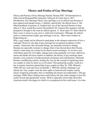 Theory and Pratice of Gay Marriage
Theory and Practice of Gay Marriage Pamela Thomas SOC 120 Introduction to
Ethics Social Responsibility Instructor: Safiyyah Al Amin June 6, 2011
Introduction: Gay Marriage Thesis: Gay marriage is as an ethical issue because it
goes against most people norms. I. Identify, specifically, the ethical issue A. The
ethical problems it presents. II. Explain how one of the classical theories (virtue
ethics) A. How would this resolve the problem? III. Contrast this response with the
perspective brought to the issue by ethical egoism. A. Three types VI. State which of
these views is closer to your own A. relativism Conclusion: Although, the ethical
norm is a heterosexual couple, gay marriage is not an... Show more content on
Helpwriting.net ...
Why, a gay couple not be allowed to participate in the ultimate expression of love a
marriage? However, the idea of gay marriage has not gained acceptance in this
country. Americans, like all human beings, are naturally resistant to change.
Humans are especially resistant to change when it has shoved down their throats,
which is what many see it done by the liberal courts nowadays. As we have seen
with blacks quest for civil rights, change must come gradually over time; otherwise,
unrest and further division created. In addition, the history of gay marriage spans
decades, even centuries of undocumented ceremonies and commitments. Denmark
became a trailblazing country, leading the way for the concept of registering same
sex couples in what we know as a civil union. This pioneering country voted on a
law to register domestic partnership of gay couples on May 26, 1989. (Bennett,
1996) The law went into force on October 1 1989.The initially challenge is an
ethical one. Gay couples want the same rights as heterosexual couples, and by
classic reciprocity principles, this is something all citizens can understand. ( The gay
marriage, 2004) These striking times mark history but also make changes in how the
world viewed and operated by society. What is especially noteworthy about this
American trend is the degree to which it is exceptional on the world scene. At a time
 