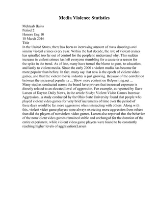 Media Violence Statistics
Mehtaab Bains
Period 2
Honors Eng 10
18 March 2016
Title
In the United States, there has been an increasing amount of mass shootings and
similar violent crimes every year. Within the last decade, the rate of violent crimes
has spiralled too far out of control for the people to understand why. This sudden
increase in violent crimes has left everyone stumbling for a cause or a reason for
the spike in the trend. As of late, many have turned the blame to guns, to education,
and lastly to violent media. Since the early 2000 s violent media has become far
more popular than before. In fact, many say that now is the epoch of violent video
games, and that the violent movie industry is just growing. Because of the correlation
between the increased popularity ... Show more content on Helpwriting.net ...
Many studies conducted across the board have proven that increased exposure is
directly related to an elevated level of aggression. For example, as reported by Dave
Larsen of Dayton Daily News, in the article Study: Violent Video Games Increase
Aggression , a study conducted by the Ohio State University found that people who
played violent video games for very brief increments of time over the period of
three days would be far more aggressive when interacting with others. Along with
this, violent video game players were always expecting more aggression from others
than did the players of nonviolent video games. Larsen also reported that the behavior
of the nonviolent video games remained stable and unchanged for the duration of the
entire experiment, while violent video game players were found to be constantly
reaching higher levels of aggravation(Larsen
 