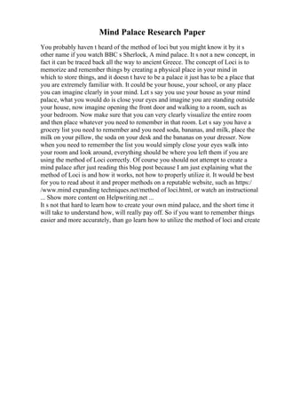 Mind Palace Research Paper
You probably haven t heard of the method of loci but you might know it by it s
other name if you watch BBC s Sherlock, A mind palace. It s not a new concept, in
fact it can be traced back all the way to ancient Greece. The concept of Loci is to
memorize and remember things by creating a physical place in your mind in
which to store things, and it doesn t have to be a palace it just has to be a place that
you are extremely familiar with. It could be your house, your school, or any place
you can imagine clearly in your mind. Let s say you use your house as your mind
palace, what you would do is close your eyes and imagine you are standing outside
your house, now imagine opening the front door and walking to a room, such as
your bedroom. Now make sure that you can very clearly visualize the entire room
and then place whatever you need to remember in that room. Let s say you have a
grocery list you need to remember and you need soda, bananas, and milk, place the
milk on your pillow, the soda on your desk and the bananas on your dresser. Now
when you need to remember the list you would simply close your eyes walk into
your room and look around, everything should be where you left them if you are
using the method of Loci correctly. Of course you should not attempt to create a
mind palace after just reading this blog post because I am just explaining what the
method of Loci is and how it works, not how to properly utilize it. It would be best
for you to read about it and proper methods on a reputable website, such as https:/
/www.mind expanding techniques.net/method of loci.html, or watch an instructional
... Show more content on Helpwriting.net ...
It s not that hard to learn how to create your own mind palace, and the short time it
will take to understand how, will really pay off. So if you want to remember things
easier and more accurately, than go learn how to utilize the method of loci and create
 