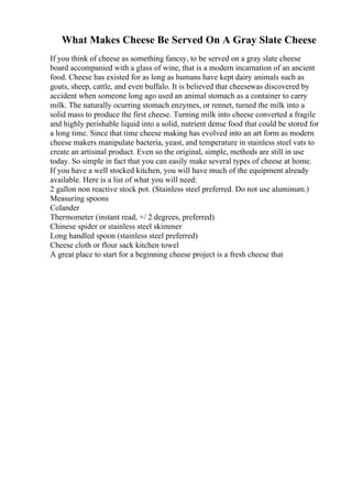 What Makes Cheese Be Served On A Gray Slate Cheese
If you think of cheese as something fancsy, to be served on a gray slate cheese
board accompanied with a glass of wine, that is a modern incarnation of an ancient
food. Cheese has existed for as long as humans have kept dairy animals such as
goats, sheep, cattle, and even buffalo. It is believed that cheesewas discovered by
accident when someone long ago used an animal stomach as a container to carry
milk. The naturally ocurring stomach enzymes, or rennet, turned the milk into a
solid mass to produce the first cheese. Turning milk into cheese converted a fragile
and highly perishable liquid into a solid, nutrient dense food that could be stored for
a long time. Since that time cheese making has evolved into an art form as modern
cheese makers manipulate bacteria, yeast, and temperature in stainless steel vats to
create an artisinal product. Even so the original, simple, methods are still in use
today. So simple in fact that you can easily make several types of cheese at home.
If you have a well stocked kitchen, you will have much of the equipment already
available. Here is a list of what you will need:
2 gallon non reactive stock pot. (Stainless steel preferred. Do not use aluminum.)
Measuring spoons
Colander
Thermometer (instant read, +/ 2 degrees, preferred)
Chinese spider or stainless steel skimmer
Long handled spoon (stainless steel preferred)
Cheese cloth or flour sack kitchen towel
A great place to start for a beginning cheese project is a fresh cheese that
 
