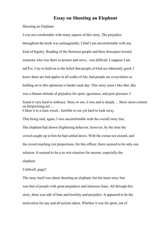 Essay on Shooting an Elephant
Shooting an Elephant
I was not comfortable with many aspects of this story. The prejudice
throughout the book was unimaginable, I find I am uncomfortable with any
kind of bigotry. Reading of the Burmese people and their disrespect toward
someone who was there to protect and serve , was difficult. I suppose I am
naГЇve, I try to hold on to the belief that people of God are inherently good. I
know there are bad apples in all walks of life, bad people are everywhere so
holding on to this optimism is harder each day. This story wasn t like that, this
was a blatant attitude of prejudice for sport, ignorance, and peer pressure. I
found it very hard to embrace. Story or not, it was and is deeply ... Show more content
on Helpwriting.net ...
I liken it to a train wreck , horrible to see yet hard to look away.
That being said, again, I was uncomfortable with the overall story line.
The elephant had shown frightening behavior, however, by the time the
crowd caught up to him he had settled down. With the owner not around, and
the crowd reaching riot proportions, for this officer, there seemed to be only one
solution. It seemed to be a no win situation for anyone, especially the
elephant.
Caldwell, page2
The story itself was about shooting an elephant, but the main story line
was that of people with great prejudices and immense fears. All through this
story, there was talk of hate and hostility and prejudice. It appeared to be the
motivation for any and all actions taken. Whether it was for sport, out of
 