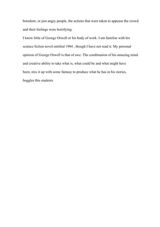 boredom, or just angry people, the actions that were taken to appease the crowd
and their feelings were horrifying.
I know little of George Orwell or his body of work. I am familiar with his
science fiction novel entitled 1984 , though I have not read it. My personal
opinion of George Orwell is that of awe. The combination of his amazing mind
and creative ability to take what is, what could be and what might have
been, mix it up with some fantasy to produce what he has in his stories,
boggles this students
 