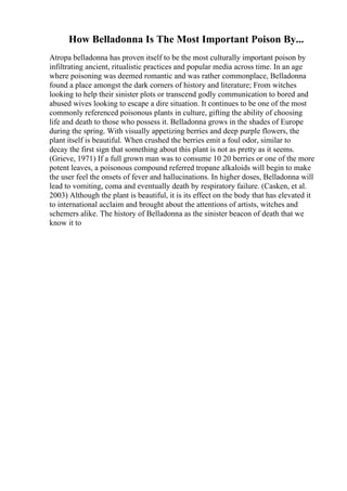 How Belladonna Is The Most Important Poison By...
Atropa belladonna has proven itself to be the most culturally important poison by
infiltrating ancient, ritualistic practices and popular media across time. In an age
where poisoning was deemed romantic and was rather commonplace, Belladonna
found a place amongst the dark corners of history and literature; From witches
looking to help their sinister plots or transcend godly communication to bored and
abused wives looking to escape a dire situation. It continues to be one of the most
commonly referenced poisonous plants in culture, gifting the ability of choosing
life and death to those who possess it. Belladonna grows in the shades of Europe
during the spring. With visually appetizing berries and deep purple flowers, the
plant itself is beautiful. When crushed the berries emit a foul odor, similar to
decay the first sign that something about this plant is not as pretty as it seems.
(Grieve, 1971) If a full grown man was to consume 10 20 berries or one of the more
potent leaves, a poisonous compound referred tropane alkaloids will begin to make
the user feel the onsets of fever and hallucinations. In higher doses, Belladonna will
lead to vomiting, coma and eventually death by respiratory failure. (Casken, et al.
2003) Although the plant is beautiful, it is its effect on the body that has elevated it
to international acclaim and brought about the attentions of artists, witches and
schemers alike. The history of Belladonna as the sinister beacon of death that we
know it to
 