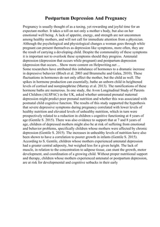 Postpartum Depression And Pregnancy
Pregnancy is usually thought of as a taxing, yet rewarding and joyful time for an
expectant mother. It takes a toll on not only a mother s body, but also on her
emotional well being. A lack of appetite, energy, and strength are not uncommon
among healthy mothers, and will not call for immediate attention from a physician.
Although the psychological and physiological changes a woman goes through while
pregnant can present themselves as depression like symptoms, more often, they are
the result of carrying a developing child. Despite the commonality of these symptoms
it is important not to overlook these symptoms should they progress. Antenatal
depression (depression that occurs while pregnant) and postpartum depression
(depression that occurs... Show more content on Helpwriting.net ...
Some researchers have attributed this imbalance of hormones to a dramatic increase
in depressive behavior (Bloch et al. 2003 and Brummelte and Galea, 2010). These
fluctuations in hormones do not only affect the mother, but the child as well. The
spikes in hormone production can essentially, bathe an unborn child in heightened
levels of cortisol and norepinephrine (Murray et al. 2013). The ramifications of these
hormone baths are numerous. In one study, the Avon Longitudinal Study of Parents
and Children (ALSPAC) in the UK, asked whether untreated prenatal maternal
depression might predict poor prenatal nutrition and whether this was associated with
postnatal child cognitive function. The results of this study supported the hypothesis
that severe depressive symptoms during pregnancy correlated with lower levels of
healthy nutrition and elevated levels of unhealthy nutrition, which in turn were
prospectively related to a reduction in children s cognitive functioning at 4 years of
age (Gentile S. 2015). There was also evidence to support that at 7 and 8 years of
age, children of depressed mothers might also be at risk of suffering from emotional
and behavior problems, specifically children whose mothers were affected by chronic
depression (Gentile S. 2015). The increases in unhealthy levels of nutrition have also
been shown to have a correlation to poorer growth in infants (Gentile S. 2015).
According to S. Gentile, children whose mothers experienced antenatal depression
had a greater central adiposity, but weighed less for a given height. The lack of
muscle, in relation to the concentration to adipose tissue, can stunt the growth, motor
development, and coordination of a growing child. Without proper nutritional support
and therapy, children whose mothers experienced antenatal or postpartum depression,
are at risk for developmental and cognitive setbacks in their early
 