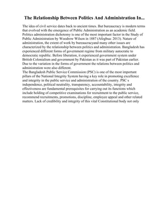The Relationship Between Politics And Administration In...
The idea of civil service dates back to ancient times. But bureaucracy is modern terms
that evolved with the emergence of Public Administration as an academic field.
Politics administration dichotomy is one of the most important factor in the Study of
Public Administration by Woodrow Wilson in 1887 (Afegbua: 2013). Nature of
administration, the extent of work by bureaucracyand many other issues are
characterized by the relationship between politics and administration. Bangladesh has
experienced different forms of government regime from military autocratic to
democratic republic. Before liberation, it experienced government system under
British Colonialism and government by Pakistan as it was part of Pakistan earlier.
Due to the variation in the forms of government the relations between politics and
administration were also different.
The Bangladesh Public Service Commission (PSC) is one of the most important
pillars of the National Integrity System having a key role in promoting excellence
and integrity in the public service and administration of the country. PSC s
independence, political neutrality, transparency, accountability, integrity and
effectiveness are fundamental prerequisites for carrying out its functions which
include holding of competitive examinations for recruitment to the public service,
recommend recruitments, promotions, discipline, employee appeal and other related
matters. Lack of credibility and integrity of this vital Constitutional body not only
 