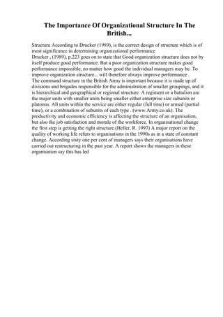 The Importance Of Organizational Structure In The
British...
Structure According to Drucker (1989), is the correct design of structure which is of
most significance in determining organizational performance
Drucker , (1989), p.223 goes on to state that Good organization structure does not by
itself produce good performance. But a poor organization structure makes good
performance impossible, no matter how good the individual managers may be. To
improve organization structure... will therefore always improve performance .
The command structure in the British Army is important because it is made up of
divisions and brigades responsible for the administration of smaller groupings, and it
is hierarchical and geographical or regional structure. A regiment or a battalion are
the major units with smaller units being smaller either enterprise size subunits or
platoons. All units within the service are either regular (full time) or armed (partial
time), or a combination of subunits of each type . (www.Army.co.uk). The
productivity and economic efficiency is affecting the structure of an organisation,
but also the job satisfaction and morale of the workforce. In organisational change
the first step is getting the right structure.(Heller, R. 1997) A major report on the
quality of working life refers to organisations in the 1990s as in a state of constant
change. According sixty one per cent of managers says their organisations have
carried out restructuring in the past year. A report shows the managers in these
organisation say this has led
 