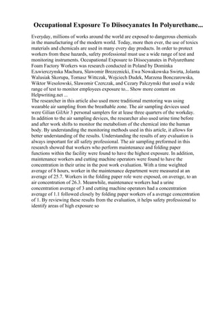 Occupational Exposure To Diisocyanates In Polyurethane...
Everyday, millions of works around the world are exposed to dangerous chemicals
in the manufacturing of the modern world. Today, more then ever, the use of toxics
materials and chemicals are used in many every day products. In order to protect
workers from these hazards, safety professional must use a wide range of test and
monitoring instruments. Occupational Exposure to Diisocyanates in Polyurethane
Foam Factory Workers was research conducted in Poland by Dominka
Ељwierczynska Machura, Slawomir Brezeznicki, Ewa Nowakowska Swirta, Jolanta
Walusiak Skorupa, Tomasz Wittczak, Wojciech Dudek, Marzena Bonczarowska,
Wiktor Wesolowski, Slawomir Czerczak, and Cezary Palczynski that used a wide
range of test to monitor employees exposure to... Show more content on
Helpwriting.net ...
The researcher in this article also used more traditional mentoring was using
wearable air sampling from the breathable zone. The air sampling devices used
were Gilian GilAir 3 personal samplers for at lease three quarters of the workday.
In addition to the air sampling devices, the researcher also used urine time before
and after work shifts to monitor the metabolism of the chemical into the human
body. By understanding the monitoring methods used in this article, it allows for
better understanding of the results. Understanding the results of any evaluation is
always important for all safety professional. The air sampling preformed in this
research showed that workers who perform maintenance and folding paper
functions within the facility were found to have the highest exposure. In addition,
maintenance workers and cutting machine operators were found to have the
concentration in their urine in the post work evaluation. With a time weighted
average of 8 hours, worker in the maintenance department were measured at an
average of 25.7. Workers in the folding paper role were exposed, on average, to an
air concentration of 26.3. Meanwhile, maintenance workers had a urine
concentration average of 3 and cutting machine operators had a concentration
average of 1.1 followed closely by folding paper workers of a average concentration
of 1. By reviewing these results from the evaluation, it helps safety professional to
identify areas of high exposure so
 