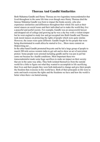 Thoreau And Gandhi Similarities
Both Mahatma Gandhi and Henry Thoreau are two legendary transcendentalist that
lived throughout in the same life time even though once Henry Thoreau died the
famous Mahatma Gandhi was born to impact the hindu society ,who also
experience similarities and differences throughout their whole life such as their
moral stances on social issues and their individual act to make the world they live
a peaceful and justful society. For example, Gandhi was an unsuccessful lawyer
and dropped out of college and growing up he was a shy boy with a violent temper
but he went england to study law and got accepted into Both Gandhi and Thoreau
took moral stances on protecting the rights of people which were quite similar.
However, the issues were quite different. Gandhi fought for his people that were
being discriminated in south africa he started to live... Show more content on
Helpwriting.net ...
In the other hand Gandhi promoted boycotts and he led a large group of people to
march 200 mile across western india to get salt and to show an act of nonviolent
protest. Some people were arrested including gandhi and he was put in jail but
came out because he s health conditions. Most Important these two
transcendentalist made some huge sacrifices to make an impact on their society
that are in the same way alike, They both isolated themselves from the outside
world for a little to figure out what they wanted to accomplish in life sacrificing
their lives and their people they were both dedicated to change and give their people
the freedom that everyone in this world have. Both of their principals in life were to
unite and teach everyone the rights and the freedoms we have and how the world is
better when there s no hatred among
 