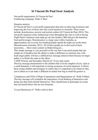 St Vincent De Paul Swot Analysis
Non profit organisation: St Vincent de Paul
Fundraising campaign: Walk A Thon
Situation analysis
St Vincent de Paul is a non profit organisation that aims at achieving awareness and
improving the lives of those who face social injustice in Australia. These issues
include, homelessness, poverty and asylum seekers (St Vincent de Paul, 2016). This
non profit organises many fundraising events throughout the year as well as having
Night Patrol volunteers each night go out into Sydney CBD and give the homeless
food and beverages. Homelessness is a large issue within Australia, as
approximately one in every two hundred people spends the night out on the street
(Homelessness Australia, 2012). All of these people are in dire need of basic
necessities, ... Show more content on Helpwriting.net ...
This simple message is very powerful in the way that it can teach people that one
simple act of kindness has the ability to make a difference in someone else s life.
Each target public will have a different key message aimed at them because no target
public is or thinks the same as the others.
1.NSW Primary and Secondary Schools в†’ Every step counts
This key message demonstrates to the children that even the simplest of acts, such as
a small donation, is still important in raising awareness of social injustices. It allows
these young children and teenagers to realise that it is important to do whatever they
can to others as it can make a different no matter how big or small the gesture is.
2.Employees and CEOs of Major Corporations and Organisations в†’ Walk 4 Others
This key message will symbolise the importance of not thinking of themselves and
doing acts that solely benefit themselves. They should learn to participate in events
that can benefit those who are less fortunate.
3.Local Businesses в†’ Walk a mile in their
 