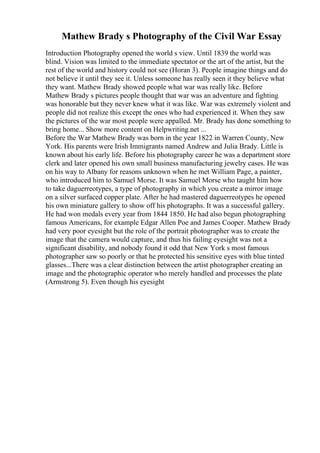 Mathew Brady s Photography of the Civil War Essay
Introduction Photography opened the world s view. Until 1839 the world was
blind. Vision was limited to the immediate spectator or the art of the artist, but the
rest of the world and history could not see (Horan 3). People imagine things and do
not believe it until they see it. Unless someone has really seen it they believe what
they want. Mathew Brady showed people what war was really like. Before
Mathew Brady s pictures people thought that war was an adventure and fighting
was honorable but they never knew what it was like. War was extremely violent and
people did not realize this except the ones who had experienced it. When they saw
the pictures of the war most people were appalled. Mr. Brady has done something to
bring home... Show more content on Helpwriting.net ...
Before the War Mathew Brady was born in the year 1822 in Warren County, New
York. His parents were Irish Immigrants named Andrew and Julia Brady. Little is
known about his early life. Before his photography career he was a department store
clerk and later opened his own small business manufacturing jewelry cases. He was
on his way to Albany for reasons unknown when he met William Page, a painter,
who introduced him to Samuel Morse. It was Samuel Morse who taught him how
to take daguerreotypes, a type of photography in which you create a mirror image
on a silver surfaced copper plate. After he had mastered daguerreotypes he opened
his own miniature gallery to show off his photographs. It was a successful gallery.
He had won medals every year from 1844 1850. He had also begun photographing
famous Americans, for example Edgar Allen Poe and James Cooper. Mathew Brady
had very poor eyesight but the role of the portrait photographer was to create the
image that the camera would capture, and thus his failing eyesight was not a
significant disability, and nobody found it odd that New York s most famous
photographer saw so poorly or that he protected his sensitive eyes with blue tinted
glasses...There was a clear distinction between the artist photographer creating an
image and the photographic operator who merely handled and processes the plate
(Armstrong 5). Even though his eyesight
 