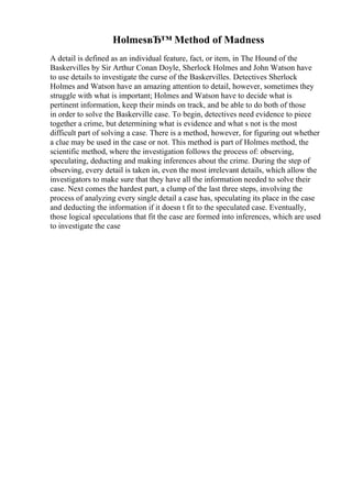 HolmesвЂ™ Method of Madness
A detail is defined as an individual feature, fact, or item, in The Hound of the
Baskervilles by Sir Arthur Conan Doyle, Sherlock Holmes and John Watson have
to use details to investigate the curse of the Baskervilles. Detectives Sherlock
Holmes and Watson have an amazing attention to detail, however, sometimes they
struggle with what is important; Holmes and Watson have to decide what is
pertinent information, keep their minds on track, and be able to do both of those
in order to solve the Baskerville case. To begin, detectives need evidence to piece
together a crime, but determining what is evidence and what s not is the most
difficult part of solving a case. There is a method, however, for figuring out whether
a clue may be used in the case or not. This method is part of Holmes method, the
scientific method, where the investigation follows the process of: observing,
speculating, deducting and making inferences about the crime. During the step of
observing, every detail is taken in, even the most irrelevant details, which allow the
investigators to make sure that they have all the information needed to solve their
case. Next comes the hardest part, a clump of the last three steps, involving the
process of analyzing every single detail a case has, speculating its place in the case
and deducting the information if it doesn t fit to the speculated case. Eventually,
those logical speculations that fit the case are formed into inferences, which are used
to investigate the case
 