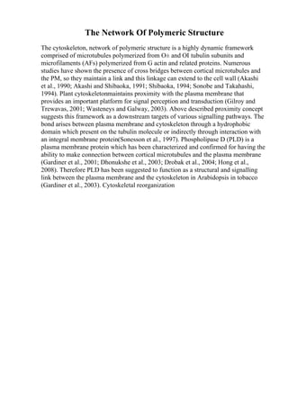 The Network Of Polymeric Structure
The cytoskeleton, network of polymeric structure is a highly dynamic framework
comprised of microtubules polymerized from О± and ОІ tubulin subunits and
microfilaments (AFs) polymerized from G actin and related proteins. Numerous
studies have shown the presence of cross bridges between cortical microtubules and
the PM, so they maintain a link and this linkage can extend to the cell wall (Akashi
et al., 1990; Akashi and Shibaoka, 1991; Shibaoka, 1994; Sonobe and Takahashi,
1994). Plant cytoskeletonmaintains proximity with the plasma membrane that
provides an important platform for signal perception and transduction (Gilroy and
Trewavas, 2001; Wasteneys and Galway, 2003). Above described proximity concept
suggests this framework as a downstream targets of various signalling pathways. The
bond arises between plasma membrane and cytoskeleton through a hydrophobic
domain which present on the tubulin molecule or indirectly through interaction with
an integral membrane protein(Sonesson et al., 1997). Phospholipase D (PLD) is a
plasma membrane protein which has been characterized and confirmed for having the
ability to make connection between cortical microtubules and the plasma membrane
(Gardiner et al., 2001; Dhonukshe et al., 2003; Drobak et al., 2004; Hong et al.,
2008). Therefore PLD has been suggested to function as a structural and signalling
link between the plasma membrane and the cytoskeleton in Arabidopsis in tobacco
(Gardiner et al., 2003). Cytoskeletal reorganization
 