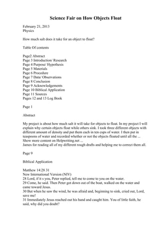 Science Fair on How Objects Float
February 21, 2013
Physics
How much salt does it take for an object to float?
Table Of contents
Page2 Abstract
Page 3 Introduction/ Research
Page 4 Purpose/ Hypothesis
Page 5 Materials
Page 6 Procedure
Page 7 Data/ Observations
Page 8 Conclusion
Page 9 Acknowledgements
Page 10 Biblical Application
Page 11 Sources
Pages 12 and 13 Log Book
Page 1
Abstract
My project is about how much salt it will take for objects to float. In my project I will
explain why certain objects float while others sink. I took three different objects with
different amount of density and put them each in ten cups of water. I then put in
teaspoons of water and recorded whether or not the objects floated until all the ...
Show more content on Helpwriting.net ...
James for reading all of my different rough drafts and helping me to correct them all.
Page 9
Biblical Application
Matthew 14:28 31
New International Version (NIV)
28 Lord, if it s you, Peter replied, tell me to come to you on the water.
29 Come, he said. Then Peter got down out of the boat, walked on the water and
came toward Jesus.
30 But when he saw the wind, he was afraid and, beginning to sink, cried out, Lord,
save me!
31 Immediately Jesus reached out his hand and caught him. You of little faith, he
said, why did you doubt?
 