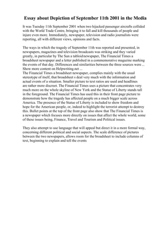 Essay about Depiction of September 11th 2001 in the Media
It was Tuesday 11th September 2001 when two hijacked passenger aircrafts collided
with the World Trade Centre, bringing it to fall and kill thousands of people and
injure even more. Immediately, newspaper, television and radio journalists were
reporting, all with different views, opinions and facts.
The ways in which the tragedy of September 11th was reported and presented, in
newspapers, magazines and television broadcasts was striking and they varied
greatly, in particular by The Sun a tabloidnewspaper, The Financial Times a
broadsheet newspaper and a letter published in a commemorative magazine marking
the events of that day. Differences and similarities between the three sources were ...
Show more content on Helpwriting.net ...
The Financial Times a broadsheet newspaper, complies mainly with the usual
stereotype of itself, that broadsheet s deal very much with the information and
actual events of a situation. Smaller picture to text ratios are used and headlines
are rather more discreet. The Financial Times uses a picture that concentrates very
much more on the whole skyline of New York and the Statue of Liberty stands tall
in the foreground. The Financial Times has used this in their front page picture to
demonstrate how the tragedy has affected people on a much bigger scale across
America. The presence of the Statue of Liberty is included to show freedom and
hope for the American people, or, indeed to highlight the terrorist attempt to destroy
this. Bullet points at the top of the front page also show that The Financial Times is
a newspaper which focuses more directly on issues that affect the whole world, some
of these issues being, Finance, Travel and Tourism and Political issues.
They also attempt to use language that will appeal but direct it in a more formal way,
concerning different political and social aspects. The scale difference of pictures
between the two newspapers, allows room for the broadsheet to include columns of
text, beginning to explain and tell the events
 