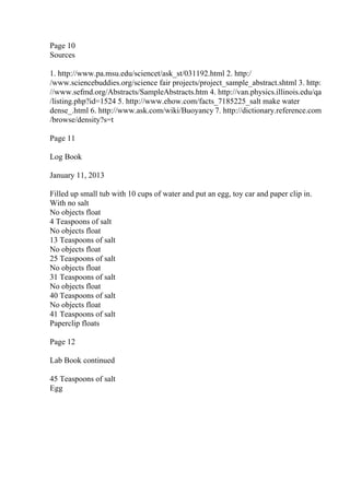Page 10
Sources
1. http://www.pa.msu.edu/sciencet/ask_st/031192.html 2. http:/
/www.sciencebuddies.org/science fair projects/project_sample_abstract.shtml 3. http:
//www.sefmd.org/Abstracts/SampleAbstracts.htm 4. http://van.physics.illinois.edu/qa
/listing.php?id=1524 5. http://www.ehow.com/facts_7185225_salt make water
dense_.html 6. http://www.ask.com/wiki/Buoyancy 7. http://dictionary.reference.com
/browse/density?s=t
Page 11
Log Book
January 11, 2013
Filled up small tub with 10 cups of water and put an egg, toy car and paper clip in.
With no salt
No objects float
4 Teaspoons of salt
No objects float
13 Teaspoons of salt
No objects float
25 Teaspoons of salt
No objects float
31 Teaspoons of salt
No objects float
40 Teaspoons of salt
No objects float
41 Teaspoons of salt
Paperclip floats
Page 12
Lab Book continued
45 Teaspoons of salt
Egg
 