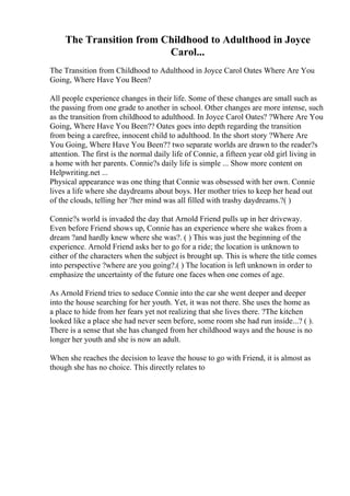 The Transition from Childhood to Adulthood in Joyce
Carol...
The Transition from Childhood to Adulthood in Joyce Carol Oates Where Are You
Going, Where Have You Been?
All people experience changes in their life. Some of these changes are small such as
the passing from one grade to another in school. Other changes are more intense, such
as the transition from childhood to adulthood. In Joyce Carol Oates? ?Where Are You
Going, Where Have You Been?? Oates goes into depth regarding the transition
from being a carefree, innocent child to adulthood. In the short story ?Where Are
You Going, Where Have You Been?? two separate worlds are drawn to the reader?s
attention. The first is the normal daily life of Connie, a fifteen year old girl living in
a home with her parents. Connie?s daily life is simple ... Show more content on
Helpwriting.net ...
Physical appearance was one thing that Connie was obsessed with her own. Connie
lives a life where she daydreams about boys. Her mother tries to keep her head out
of the clouds, telling her ?her mind was all filled with trashy daydreams.?( )
Connie?s world is invaded the day that Arnold Friend pulls up in her driveway.
Even before Friend shows up, Connie has an experience where she wakes from a
dream ?and hardly knew where she was?. ( ) This was just the beginning of the
experience. Arnold Friend asks her to go for a ride; the location is unknown to
either of the characters when the subject is brought up. This is where the title comes
into perspective ?where are you going?.( ) The location is left unknown in order to
emphasize the uncertainty of the future one faces when one comes of age.
As Arnold Friend tries to seduce Connie into the car she went deeper and deeper
into the house searching for her youth. Yet, it was not there. She uses the home as
a place to hide from her fears yet not realizing that she lives there. ?The kitchen
looked like a place she had never seen before, some room she had run inside...? ( ).
There is a sense that she has changed from her childhood ways and the house is no
longer her youth and she is now an adult.
When she reaches the decision to leave the house to go with Friend, it is almost as
though she has no choice. This directly relates to
 