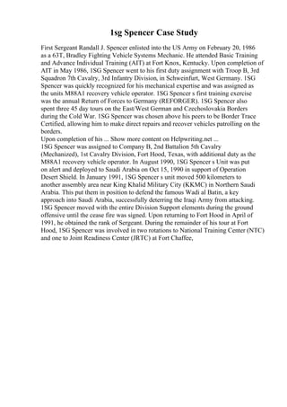 1sg Spencer Case Study
First Sergeant Randall J. Spencer enlisted into the US Army on February 20, 1986
as a 63T, Bradley Fighting Vehicle Systems Mechanic. He attended Basic Training
and Advance Individual Training (AIT) at Fort Knox, Kentucky. Upon completion of
AIT in May 1986, 1SG Spencer went to his first duty assignment with Troop B, 3rd
Squadron 7th Cavalry, 3rd Infantry Division, in Schweinfurt, West Germany. 1SG
Spencer was quickly recognized for his mechanical expertise and was assigned as
the units M88A1 recovery vehicle operator. 1SG Spencer s first training exercise
was the annual Return of Forces to Germany (REFORGER). 1SG Spencer also
spent three 45 day tours on the East/West German and Czechoslovakia Borders
during the Cold War. 1SG Spencer was chosen above his peers to be Border Trace
Certified, allowing him to make direct repairs and recover vehicles patrolling on the
borders.
Upon completion of his ... Show more content on Helpwriting.net ...
1SG Spencer was assigned to Company B, 2nd Battalion 5th Cavalry
(Mechanized), 1st Cavalry Division, Fort Hood, Texas, with additional duty as the
M88A1 recovery vehicle operator. In August 1990, 1SG Spencer s Unit was put
on alert and deployed to Saudi Arabia on Oct 15, 1990 in support of Operation
Desert Shield. In January 1991, 1SG Spencer s unit moved 500 kilometers to
another assembly area near King Khalid Military City (KKMC) in Northern Saudi
Arabia. This put them in position to defend the famous Wadi al Batin, a key
approach into Saudi Arabia, successfully deterring the Iraqi Army from attacking.
1SG Spencer moved with the entire Division Support elements during the ground
offensive until the cease fire was signed. Upon returning to Fort Hood in April of
1991, he obtained the rank of Sergeant. During the remainder of his tour at Fort
Hood, 1SG Spencer was involved in two rotations to National Training Center (NTC)
and one to Joint Readiness Center (JRTC) at Fort Chaffee,
 