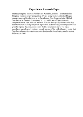 Papa John s Research Paper
The three top pizza chains in America are Pizza Hut, Domino s and Papa John s.
The pizza business is very competitive. We are going to discuss the third largest
pizza company, which happens to be Papa John s. John Schnatter is the CEO of
Papa John s, he founded the company in 1985 and he own 30 percent of the
company s assets. Papa John s is different from the other pizzaplaces because they
pride themselves in using only fresh ingredients, by them using fresh ingredients this
gives their pizza the distinguished taste that the consumers crave. The fresh
ingredients are delivered two times a week is a part of the prideful quality center that
Papa John s has put in place to guarantee fresh quality ingredients. Another unique
difference in Papa
 