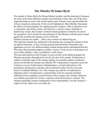 The Murder Of James Byrd
The murder of James Byrd, the Howard Beach incident, and the shooting in Ferguson
are some of the most infamous racially motivated hate crimes. But, one of the most
important things to note is the violent uproar each of these events caused within the
African American community. In the novel Frankenstein, Mary Shelley illuminates
the effects of racial prejudice by emphasizing the Creature s shift in character as he
is continually rejected by society, the DeLacey s, and his creator. Similarly to
modern day racism, the Creature s hatred towards mankind is fueled by his desire
for acceptance. He is forced into the archetype of The Monster; initially good, turned
against the world by the absence of love in his life.
Ordinary humans are unable ... Show more content on Helpwriting.net ...
This ignorance breeds fear and hatred in the human race causing the creature to lash
out against humanity, in fear of being rejected and tormented. Personality and
appearance are two very different things; human beings need to distinguish that fact.
This same discrimination appears in today s society, it may not be as prominent as it
was in Mary Shelley s time, nevertheless, it still occurs.
This fear and rejection of the Creature is seen not only in the different people the
Monster encounters throughout his travels, but also in his creator. Frankenstein is
unable to stand the sight of the creature stating, its unearthly ugliness rendered it
almost too horrible for human eyes (Shelley 95). Frankenstein s rejection causes the
Creature to accuse Frankenstein of abandonment: you had endowed me with
perceptions and passions, and then cast me abroad an object for the scorn and
horror of mankind (Shelley 141). The Creature says that he is Frankenstein s
obligation and it is Frankenstein s responsibility to be his essential caretaker.
Although Victor originally cowered in fear of the Creature, the Creature claims he
was initially good and it his Victor s rejection which drives him to violence. The
monster repeatedly lectures Frankenstein on his responsibility, I am thy creature; I
ought to be thy Adam, but I am rather the
 