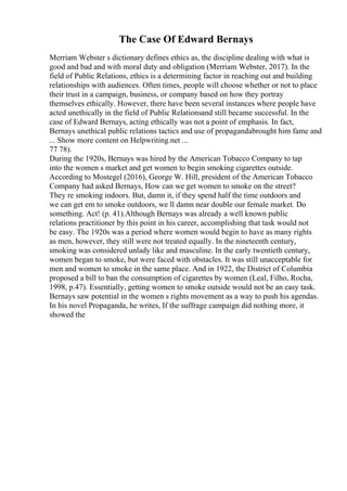 The Case Of Edward Bernays
Merriam Webster s dictionary defines ethics as, the discipline dealing with what is
good and bad and with moral duty and obligation (Merriam Webster, 2017). In the
field of Public Relations, ethics is a determining factor in reaching out and building
relationships with audiences. Often times, people will choose whether or not to place
their trust in a campaign, business, or company based on how they portray
themselves ethically. However, there have been several instances where people have
acted unethically in the field of Public Relationsand still became successful. In the
case of Edward Bernays, acting ethically was not a point of emphasis. In fact,
Bernays unethical public relations tactics and use of propagandabrought him fame and
... Show more content on Helpwriting.net ...
77 78).
During the 1920s, Bernays was hired by the American Tobacco Company to tap
into the women s market and get women to begin smoking cigarettes outside.
According to Mostegel (2016), George W. Hill, president of the American Tobacco
Company had asked Bernays, How can we get women to smoke on the street?
They re smoking indoors. But, damn it, if they spend half the time outdoors and
we can get em to smoke outdoors, we ll damn near double our female market. Do
something. Act! (p. 41).Although Bernays was already a well known public
relations practitioner by this point in his career, accomplishing that task would not
be easy. The 1920s was a period where women would begin to have as many rights
as men, however, they still were not treated equally. In the nineteenth century,
smoking was considered unlady like and masculine. In the early twentieth century,
women began to smoke, but were faced with obstacles. It was still unacceptable for
men and women to smoke in the same place. And in 1922, the District of Columbia
proposed a bill to ban the consumption of cigarettes by women (Leal, Filho, Rocha,
1998, p.47). Essentially, getting women to smoke outside would not be an easy task.
Bernays saw potential in the women s rights movement as a way to push his agendas.
In his novel Propaganda, he writes, If the suffrage campaign did nothing more, it
showed the
 