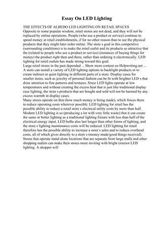 Essay On LED Lighting
THE EFFECTS OF ALBEDO LED LIGHTING ON RETAIL SPACES
Opposite to some popular wisdom, retail stores are not dead, and they will not be
replaced by online operations. People (who use a product or service) continue to
spend money at retail establishments, if for no other reason than to see the physical
products that they might later order online. The store s goal in this competitive
(surrounding conditions) is to make the retail outlet and its products so attractive that
the (related to people who use a product or service) (instances of buying things for
money) the product right then and there, rather than ordering it electronically. LED
lighting for retail outlets has made strong toward this goal.
Large retail stores in the past depended ... Show more content on Helpwriting.net ...
A store can install a variety of LED lighting options to backlight products or to
create indirect or quiet lighting in different parts of a store. Display cases for
smaller items, such as jewelry of personal fashion can be lit with brighter LED s that
draw attention to fine patterns and textures. Since LED lights operate at low
temperatures and without creating the excess heat that is just like traditional display
case lighting, the store s products that are bought and sold will not be harmed by any
excess warmth in display cases.
Many stores operate on thin (how much money is being made), which forces them
to reduce operating costs wherever possible. LED lighting for retail has the
possible ability to reduce a retail store s electrical utility costs by more than half.
Modern LED lighting is so (producing a lot with very little waste) that it can create
the same or better lighting as a traditional lighting fixture with less than half of the
electrical energy input. LED bulbs also last longer than other forms of lighting, and
the store s lighting maintenance costs will be reduced. LED lighting for retail
therefore has the possible ability to increase a store s sales and to reduce overhead
costs, all of which gives directly to a store s (money made/good things received).
Stores that operate stand alone locations that are separate from large malls and other
shopping outlets can make their stores more inviting with bright exterior LED
lighting. A shopper will
 