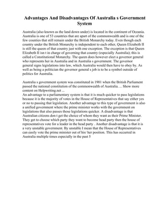 Advantages And Disadvantages Of Australia s Government
System
Australia (also known as the land down under) is located in the continent of Oceania.
Australia is one of 53 countries that are apart of the commonwealth and is one of the
few counties that still remain under the British Monarchy today. Even though each
country under the British Monarchy is independent to each other, Queen Elizabeth II
is still the queen of that country just with one exception. The exception is that Queen
Elizabeth II isn t in charge of governing that country (especially Australia); this is
called a Constitutional Monarchy. The queen does however elect a governor general
who represents her in Australia and in Australia s government. The governor
general signs legislations into law, which Australia would then have to obey by. As
well as being a politician the governor general s job is to be a symbol outside of
politics for Australia.
Australia s government system was constituted in 1901 when the British Parliament
passed the national constitution of the commonwealth of Australia. ... Show more
content on Helpwriting.net ...
An advantage to a parliamentary system is that it is much quicker to pass legislations
because it is the majority of votes in the House of Representatives that say either yes
or no to passing that legislation. Another advantage to this type of government is also
a unified government where the prime minister works with the government on
legislations that also passes those legislations quicker. A disadvantage is that
Australian citizens don t get the choice of whom they want as their Prime Minister.
They get to choose which party they want to become head party then the house of
representatives vote for a leader in the head party . Another disadvantage is that it is
a very unstable government. By unstable I mean that the House of Representatives
can easily vote the prime minister out of his/ her position. This has occurred in
Australia multiple times especially in the past 5
 