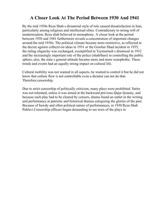 A Closer Look At The Period Between 1930 And 1941
By the mid 1930s Reza Shah s dictatorial style of rule caused dissatisfaction in Iran,
particularly among religious and intellectual elites. Contradictory to strong will of
modernization, Reza shah believed in monophony. A closer look at the period
between 1930 and 1941 furthermore reveals a concentration of important changes
around the mid 1930s: The political climate became more restrictive, as reflected in
the decree against collectivist ideas in 1931 or the Gowhar Shad incident in 1935;
the ruling oligarchy was exchanged, exemplified in Teymurtash s dismissal in 1932
and the increasingly important role of the police (shahrbani) in controlling the public
sphere; also, the state s general attitude became more and more xenophobic. These
trends and events had an equally strong impact on cultural life.
Cultural mobility was not wanted in all aspects, he wanted to control it but he did not
know that culture flow is not controllable even a dictator can not do that.
Therefore:censorship.
Due to strict censorship of politically criticism, many plays were prohibited. Satire
was not tolerated, unless it was aimed at the backward previous Qajar dynasty, and
because each play had to be cleared by censors, drama found an outlet in the writing
and performance at patriotic and historical dramas eulogizing the glories of the past.
Because of bawdy and often political nature of performances, in 1930 Reza Shah
Pahlavi Censorship officers began demanding to see texts of the plays in
 