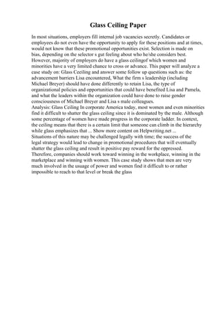 Glass Ceiling Paper
In most situations, employers fill internal job vacancies secretly. Candidates or
employees do not even have the opportunity to apply for these positions and at times,
would not know that these promotional opportunities exist. Selection is made on
bias, depending on the selector s gut feeling about who he/she considers best.
However, majority of employers do have a glass ceilingof which women and
minorities have a very limited chance to cross or advance. This paper will analyze a
case study on: Glass Ceeiling and answer some follow up questions such as: the
advancement barriers Lisa encountered, What the firm s leadership (including
Michael Breyer) should have done differently to retain Lisa, the type of
organizational policies and opportunities that could have benefited Lisa and Pamela,
and what the leaders within the organization could have done to raise gender
consciousness of Michael Breyer and Lisa s male colleagues.
Analysis: Glass Ceiling In corporate America today, most women and even minorities
find it difficult to shatter the glass ceiling since it is dominated by the male. Although
some percentage of women have made progress in the corporate ladder. In context,
the ceiling means that there is a certain limit that someone can climb in the hierarchy
while glass emphasizes that ... Show more content on Helpwriting.net ...
Situations of this nature may be challenged legally with time; the success of the
legal strategy would lead to change in promotional procedures that will eventually
shatter the glass ceiling and result in positive pay reward for the oppressed.
Therefore, companies should work toward winning in the workplace, winning in the
marketplace and winning with women. This case study shows that men are very
much involved in the usuage of power and women find it difficult to or rather
impossible to reach to that level or break the glass
 