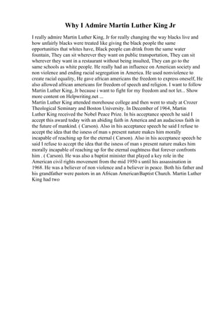Why I Admire Martin Luther King Jr
I really admire Martin Luther King, Jr for really changing the way blacks live and
how unfairly blacks were treated like giving the black people the same
opportunities that whites have, Black people can drink from the same water
fountain, They can sit wherever they want on public transportation, They can sit
wherever they want in a restaurant without being insulted, They can go to the
same schools as white people. He really had an influence on American society and
non violence and ending racial segregation in America. He used nonviolence to
create racial equality, He gave african americans the freedom to express oneself, He
also allowed african americans for freedom of speech and religion. I want to follow
Martin Luther King, Jr because i want to fight for my freedom and not let... Show
more content on Helpwriting.net ...
Martin Luther King attended morehouse college and then went to study at Crozer
Theological Seminary and Boston University. In December of 1964, Martin
Luther King received the Nobel Peace Prize. In his acceptance speech he said I
accept this award today with an abiding faith in America and an audacious faith in
the future of mankind. ( Carson). Also in his acceptance speech he said I refuse to
accept the idea that the isness of man s present nature makes him morally
incapable of reaching up for the eternal ( Carson). Also in his acceptance speech he
said I refuse to accept the idea that the isness of man s present nature makes him
morally incapable of reaching up for the eternal oughtness that forever confronts
him . ( Carson). He was also a baptist minister that played a key role in the
American civil rights movement from the mid 1950 s until his assassination in
1968. He was a believer of non violence and a believer in peace. Both his father and
his grandfather were pastors in an African AmericanBaptist Church. Martin Luther
King had two
 