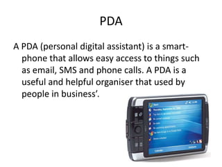 PDA
A PDA (personal digital assistant) is a smart-
  phone that allows easy access to things such
  as email, SMS and phone calls. A PDA is a
  useful and helpful organiser that used by
  people in business’.
 
