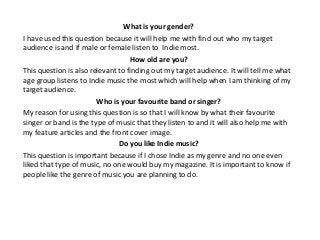 What is your gender?
I have used this question because it will help me with find out who my target
audience is and if male or female listen to Indie most.
                                   How old are you?
This question is also relevant to finding out my target audience. It will tell me what
age group listens to Indie music the most which will help when I am thinking of my
target audience.
                        Who is your favourite band or singer?
My reason for using this question is so that I will know by what their favourite
singer or band is the type of music that they listen to and it will also help me with
my feature articles and the front cover image.
                               Do you like Indie music?
This question is important because if I chose Indie as my genre and no one even
liked that type of music, no one would buy my magazine. It is important to know if
people like the genre of music you are planning to do.
 