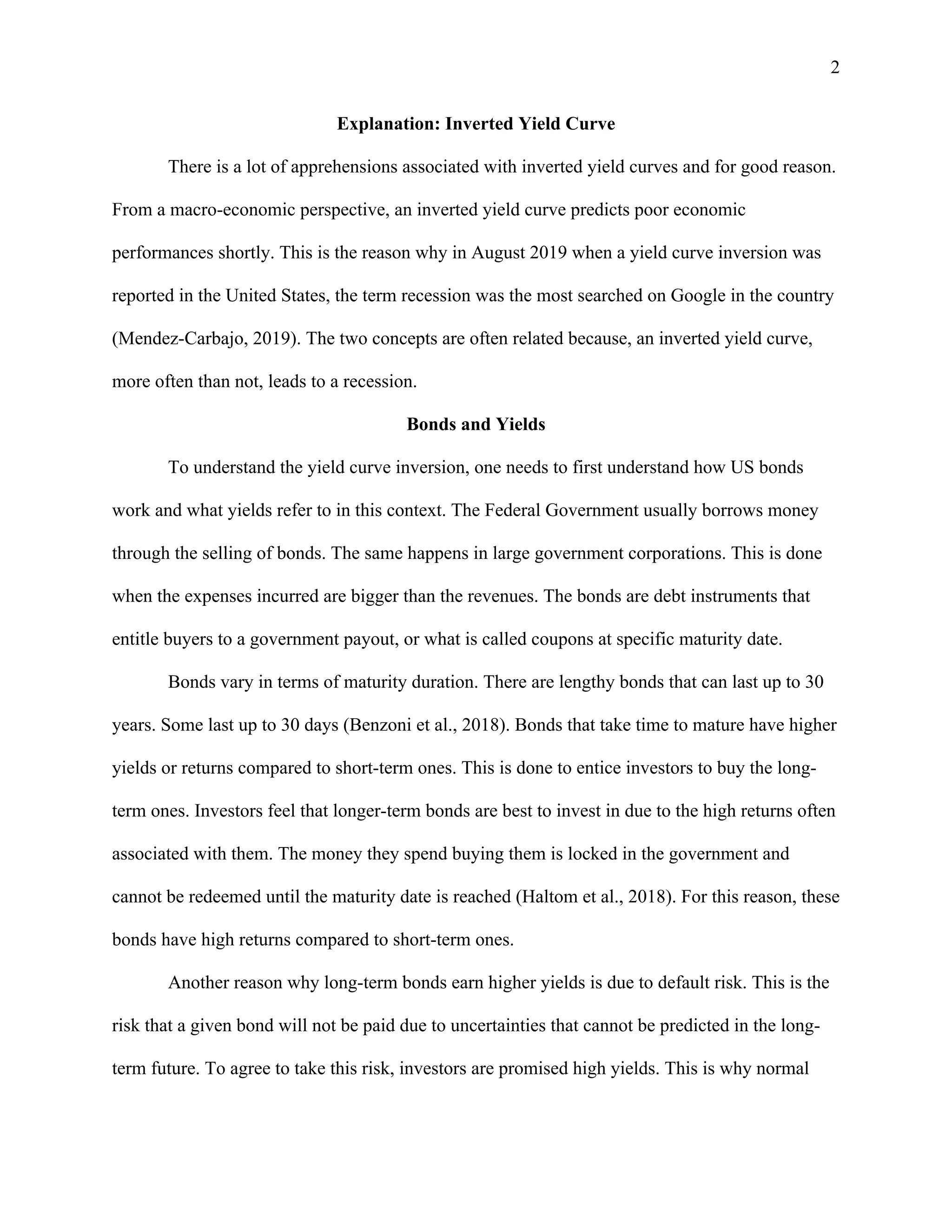 2
Explanation: Inverted Yield Curve
There is a lot of apprehensions associated with inverted yield curves and for good reason.
From a macro-economic perspective, an inverted yield curve predicts poor economic
performances shortly. This is the reason why in August 2019 when a yield curve inversion was
reported in the United States, the term recession was the most searched on Google in the country
(Mendez-Carbajo, 2019). The two concepts are often related because, an inverted yield curve,
more often than not, leads to a recession.
Bonds and Yields
To understand the yield curve inversion, one needs to first understand how US bonds
work and what yields refer to in this context. The Federal Government usually borrows money
through the selling of bonds. The same happens in large government corporations. This is done
when the expenses incurred are bigger than the revenues. The bonds are debt instruments that
entitle buyers to a government payout, or what is called coupons at specific maturity date.
Bonds vary in terms of maturity duration. There are lengthy bonds that can last up to 30
years. Some last up to 30 days (Benzoni et al., 2018). Bonds that take time to mature have higher
yields or returns compared to short-term ones. This is done to entice investors to buy the long-
term ones. Investors feel that longer-term bonds are best to invest in due to the high returns often
associated with them. The money they spend buying them is locked in the government and
cannot be redeemed until the maturity date is reached (Haltom et al., 2018). For this reason, these
bonds have high returns compared to short-term ones.
Another reason why long-term bonds earn higher yields is due to default risk. This is the
risk that a given bond will not be paid due to uncertainties that cannot be predicted in the long-
term future. To agree to take this risk, investors are promised high yields. This is why normal
 