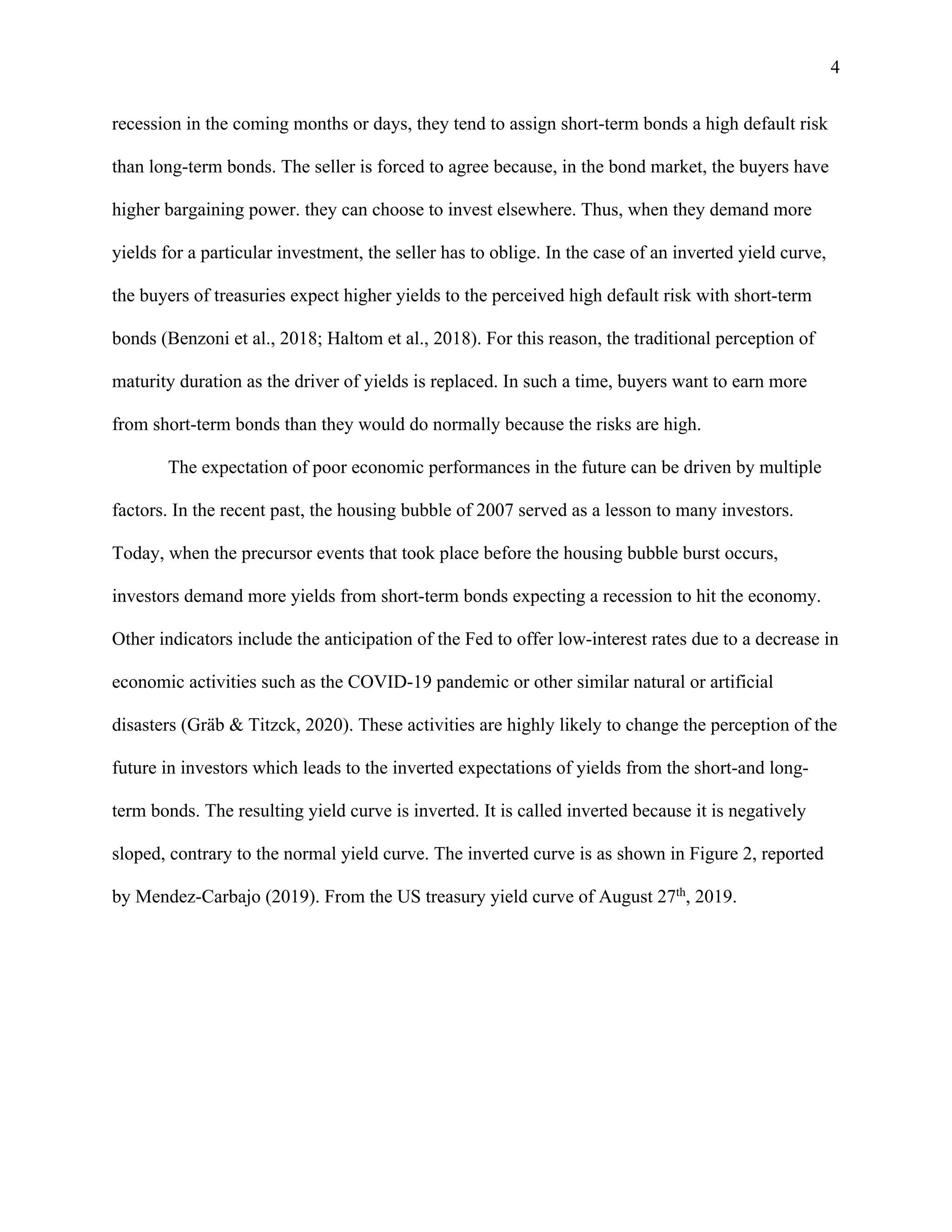 4
recession in the coming months or days, they tend to assign short-term bonds a high default risk
than long-term bonds. The seller is forced to agree because, in the bond market, the buyers have
higher bargaining power. they can choose to invest elsewhere. Thus, when they demand more
yields for a particular investment, the seller has to oblige. In the case of an inverted yield curve,
the buyers of treasuries expect higher yields to the perceived high default risk with short-term
bonds (Benzoni et al., 2018; Haltom et al., 2018). For this reason, the traditional perception of
maturity duration as the driver of yields is replaced. In such a time, buyers want to earn more
from short-term bonds than they would do normally because the risks are high.
The expectation of poor economic performances in the future can be driven by multiple
factors. In the recent past, the housing bubble of 2007 served as a lesson to many investors.
Today, when the precursor events that took place before the housing bubble burst occurs,
investors demand more yields from short-term bonds expecting a recession to hit the economy.
Other indicators include the anticipation of the Fed to offer low-interest rates due to a decrease in
economic activities such as the COVID-19 pandemic or other similar natural or artificial
disasters (Gräb & Titzck, 2020). These activities are highly likely to change the perception of the
future in investors which leads to the inverted expectations of yields from the short-and long-
term bonds. The resulting yield curve is inverted. It is called inverted because it is negatively
sloped, contrary to the normal yield curve. The inverted curve is as shown in Figure 2, reported
by Mendez-Carbajo (2019). From the US treasury yield curve of August 27th
, 2019.
 