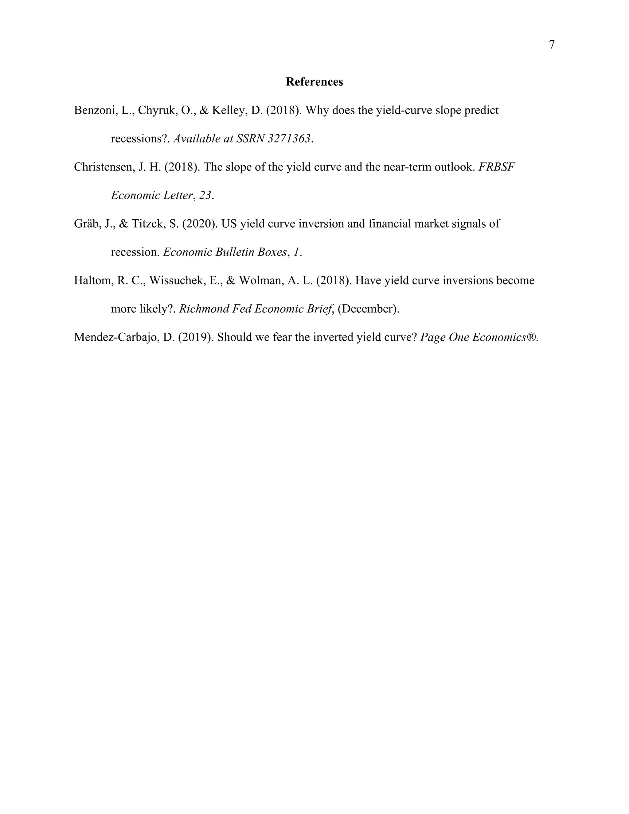 7
References
Benzoni, L., Chyruk, O., & Kelley, D. (2018). Why does the yield-curve slope predict
recessions?. Available at SSRN 3271363.
Christensen, J. H. (2018). The slope of the yield curve and the near-term outlook. FRBSF
Economic Letter, 23.
Gräb, J., & Titzck, S. (2020). US yield curve inversion and financial market signals of
recession. Economic Bulletin Boxes, 1.
Haltom, R. C., Wissuchek, E., & Wolman, A. L. (2018). Have yield curve inversions become
more likely?. Richmond Fed Economic Brief, (December).
Mendez-Carbajo, D. (2019). Should we fear the inverted yield curve? Page One Economics®.
 