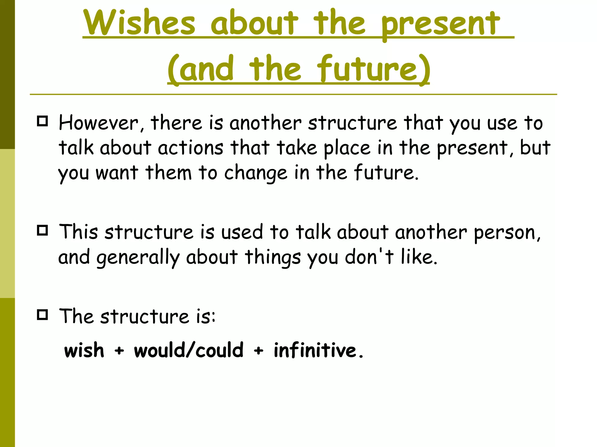 Wishes about the present  (and the future) However, there is another structure that you use to talk about actions that take place in the present, but you want them to change in the future. This structure is used to talk about another person, and generally about things you don't like.  The structure is:   wish + would/could + infinitive.   