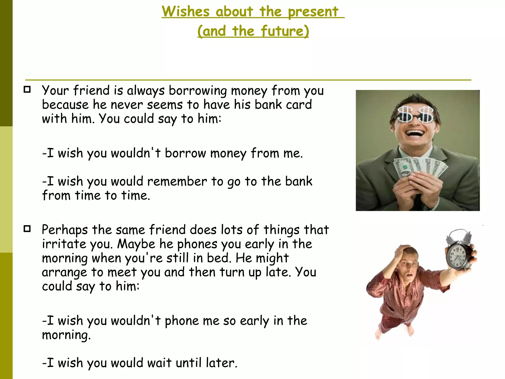 Wishes about the present  (and the future) Your friend is always borrowing money from you because he never seems to have his bank card with him. You could say to him: -I wish you wouldn't borrow money from me. -I wish you would remember to go to the bank from time to time. Perhaps the same friend does lots of things that irritate you. Maybe he phones you early in the morning when you're still in bed. He might arrange to meet you and then turn up late. You could say to him: -I wish you wouldn't phone me so early in the morning. -I wish you would wait until later. -I wish you would tell me when you're going to be late. 