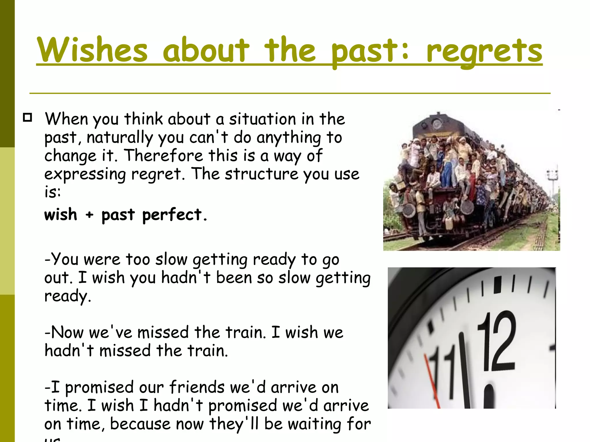 Wishes about the past: regrets   When you think about a situation in the past, naturally you can't do anything to change it. Therefore this is a way of expressing regret. The structure you use is: wish + past perfect.  -You were too slow getting ready to go out. I wish you hadn't been so slow getting ready. -Now we've missed the train. I wish we hadn't missed the train. -I promised our friends we'd arrive on time. I wish I hadn't promised we'd arrive on time, because now they'll be waiting for us. 