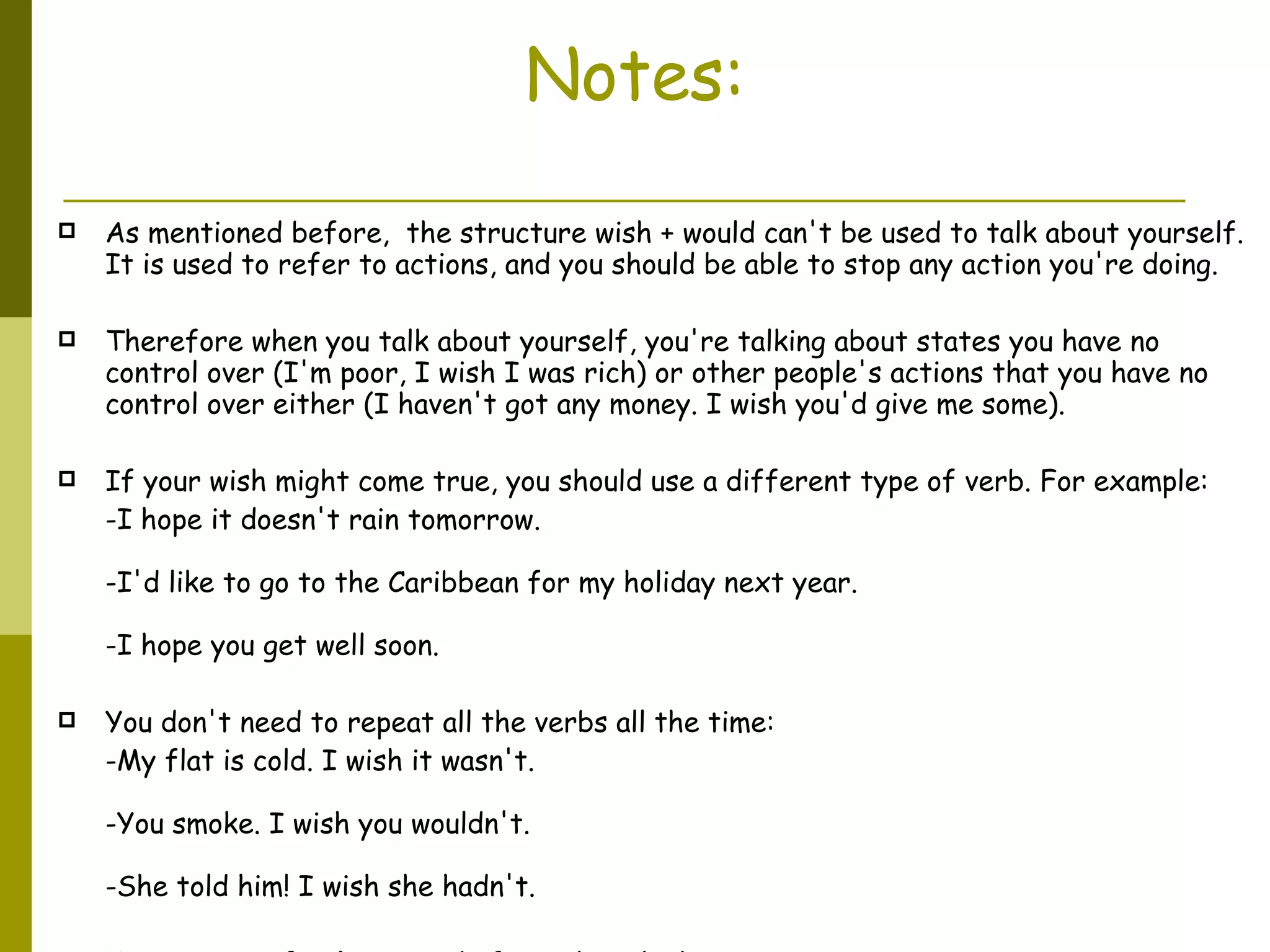 Notes: As mentioned before,  the structure wish + would can't be used to talk about yourself. It is used to refer to actions, and you should be able to stop any action you're doing.  Therefore when you talk about yourself, you're talking about states you have no control over (I'm poor, I wish I was rich) or other people's actions that you have no control over either (I haven't got any money. I wish you'd give me some).  If your wish might come true, you should use a different type of verb. For example:  -I hope it doesn't rain tomorrow. -I'd like to go to the Caribbean for my holiday next year. -I hope you get well soon. You don't need to repeat all the verbs all the time:  -My flat is cold. I wish it wasn't. -You smoke. I wish you wouldn't. -She told him! I wish she hadn't. You can use  If only  instead of I wish with these tenses: -If only the bus would come. If only I hadn’t bought those shoes. 