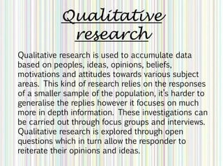 Qualitative
research
Qualitative research is used to accumulate data
based on peoples, ideas, opinions, beliefs,
motivations and attitudes towards various subject
areas. This kind of research relies on the responses
of a smaller sample of the population, it’s harder to
generalise the replies however it focuses on much
more in depth information. These investigations can
be carried out through focus groups and interviews.
Qualitative research is explored through open
questions which in turn allow the responder to
reiterate their opinions and ideas.
 