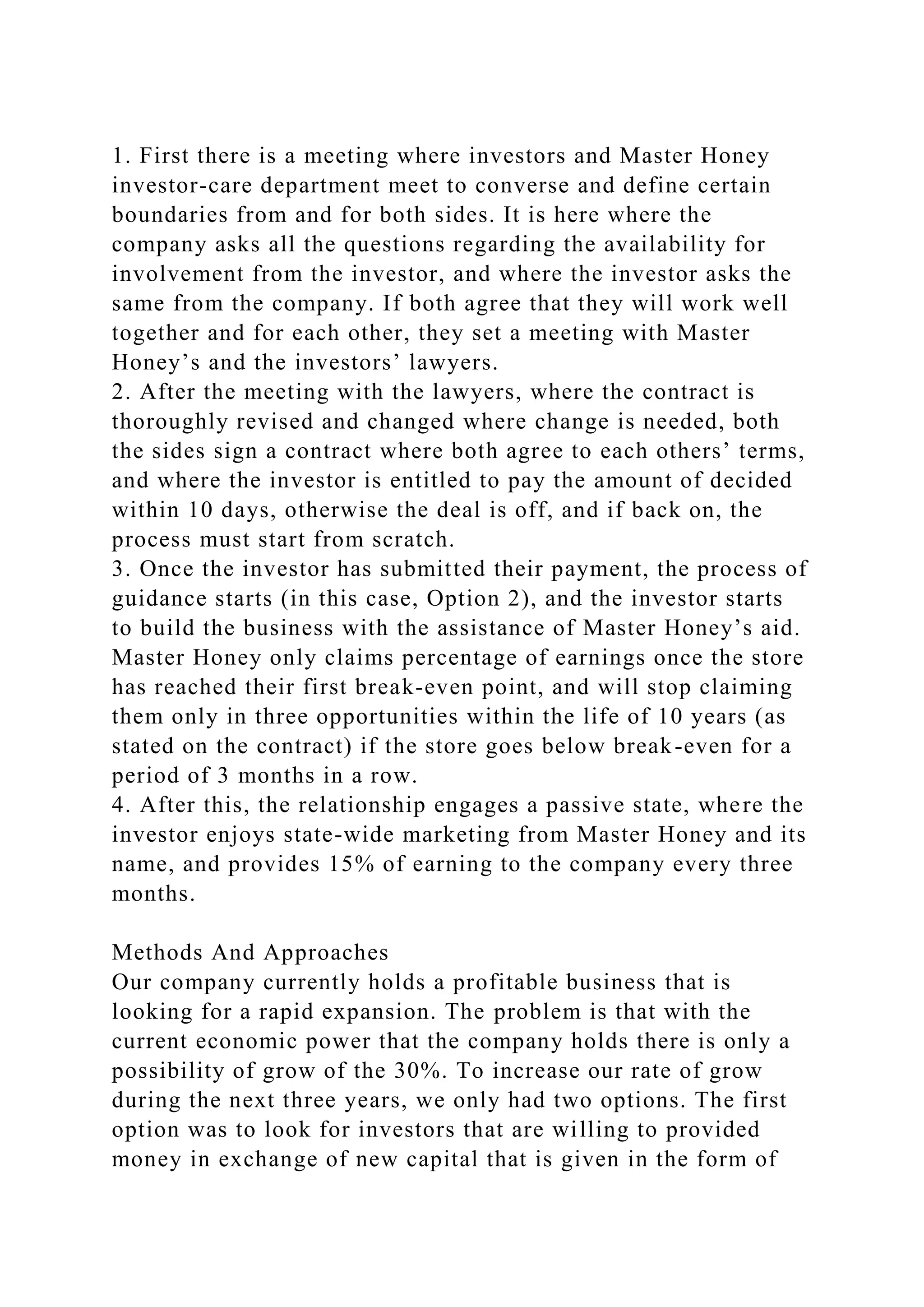 1. First there is a meeting where investors and Master Honey
investor-care department meet to converse and define certain
boundaries from and for both sides. It is here where the
company asks all the questions regarding the availability for
involvement from the investor, and where the investor asks the
same from the company. If both agree that they will work well
together and for each other, they set a meeting with Master
Honey’s and the investors’ lawyers.
2. After the meeting with the lawyers, where the contract is
thoroughly revised and changed where change is needed, both
the sides sign a contract where both agree to each others’ terms,
and where the investor is entitled to pay the amount of decided
within 10 days, otherwise the deal is off, and if back on, the
process must start from scratch.
3. Once the investor has submitted their payment, the process of
guidance starts (in this case, Option 2), and the investor starts
to build the business with the assistance of Master Honey’s aid.
Master Honey only claims percentage of earnings once the store
has reached their first break-even point, and will stop claiming
them only in three opportunities within the life of 10 years (as
stated on the contract) if the store goes below break-even for a
period of 3 months in a row.
4. After this, the relationship engages a passive state, where the
investor enjoys state-wide marketing from Master Honey and its
name, and provides 15% of earning to the company every three
months.
Methods And Approaches
Our company currently holds a profitable business that is
looking for a rapid expansion. The problem is that with the
current economic power that the company holds there is only a
possibility of grow of the 30%. To increase our rate of grow
during the next three years, we only had two options. The first
option was to look for investors that are willing to provided
money in exchange of new capital that is given in the form of
 