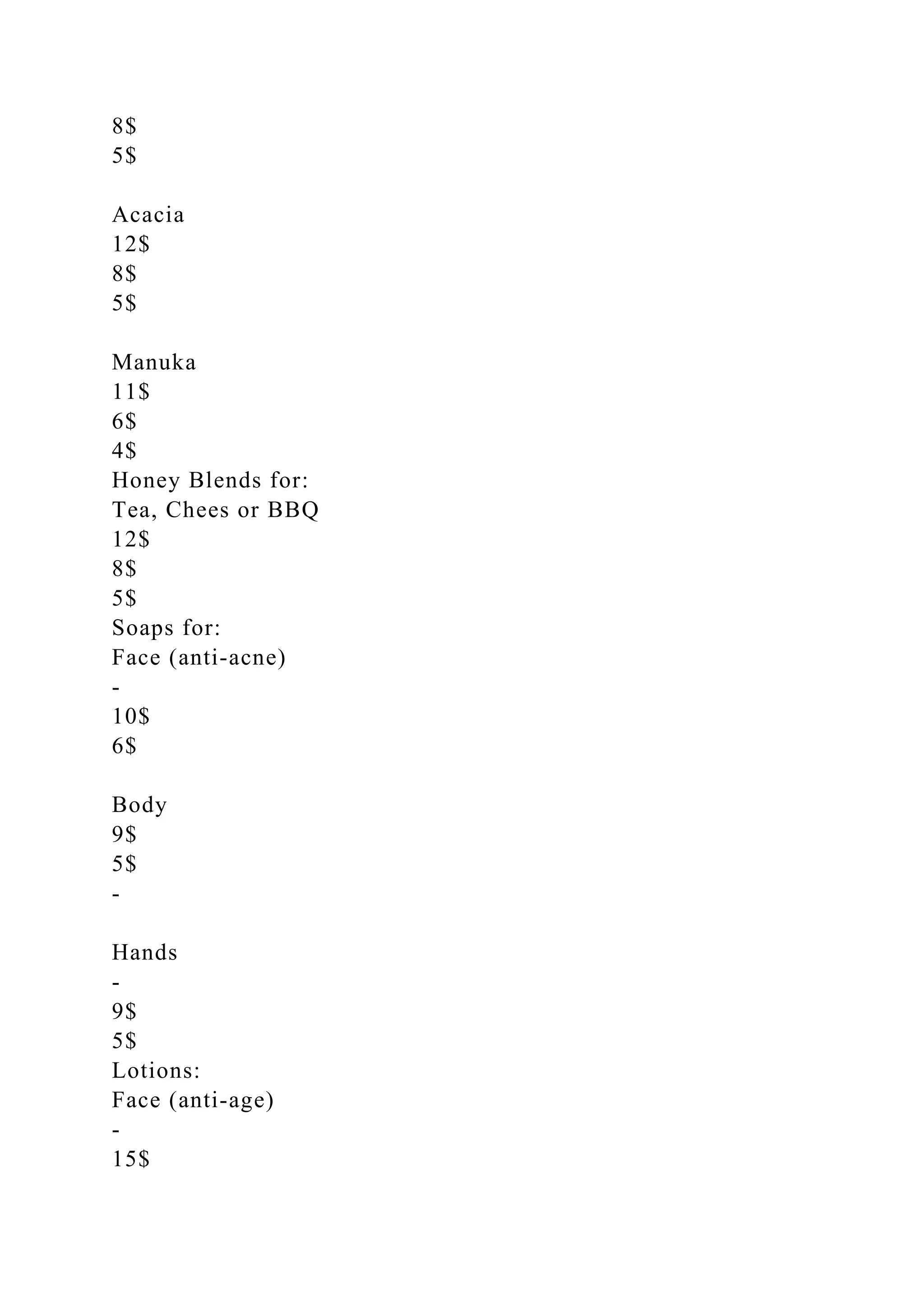 8$
5$
Acacia
12$
8$
5$
Manuka
11$
6$
4$
Honey Blends for:
Tea, Chees or BBQ
12$
8$
5$
Soaps for:
Face (anti-acne)
-
10$
6$
Body
9$
5$
-
Hands
-
9$
5$
Lotions:
Face (anti-age)
-
15$
 