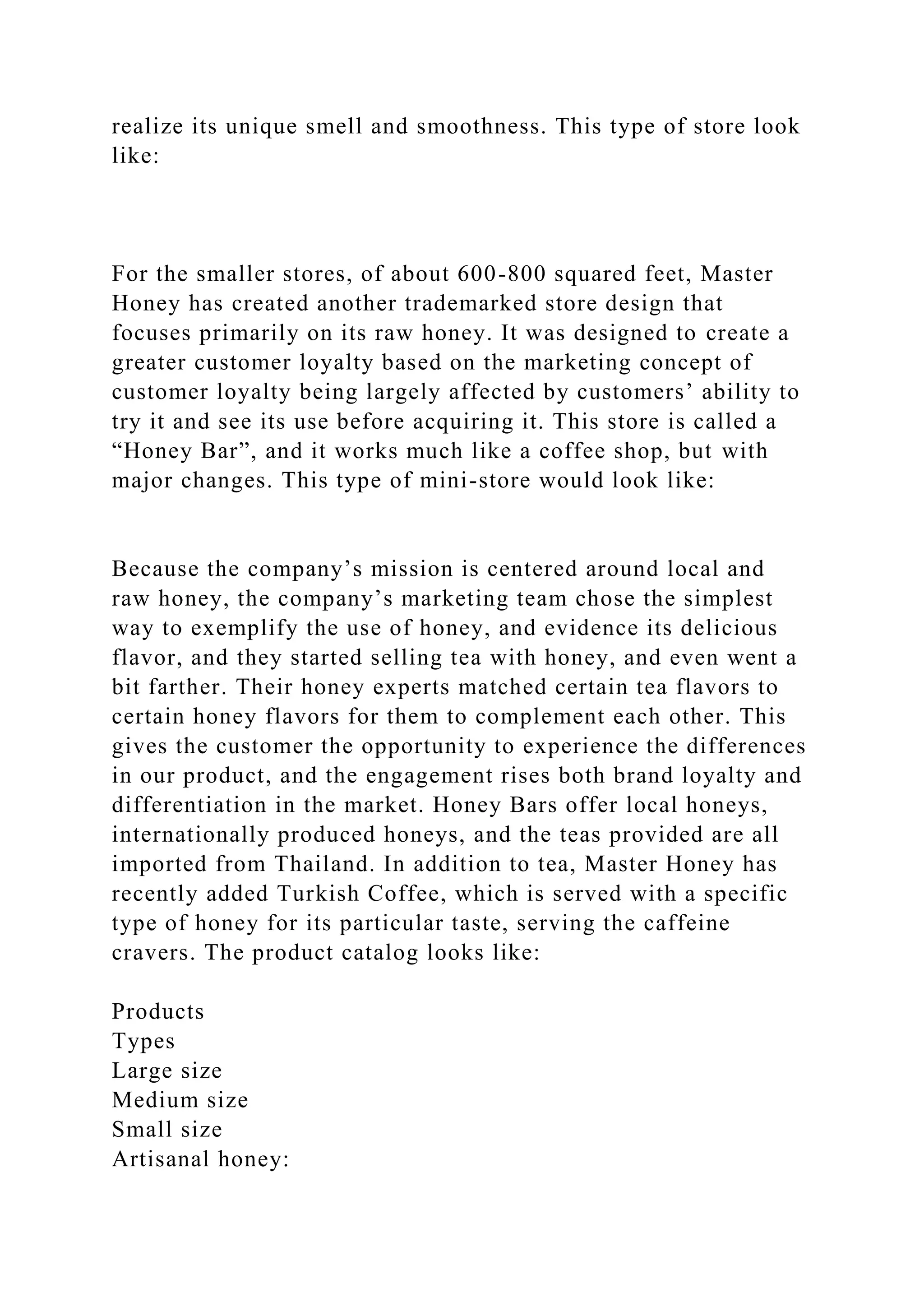 realize its unique smell and smoothness. This type of store look
like:
For the smaller stores, of about 600-800 squared feet, Master
Honey has created another trademarked store design that
focuses primarily on its raw honey. It was designed to create a
greater customer loyalty based on the marketing concept of
customer loyalty being largely affected by customers’ ability to
try it and see its use before acquiring it. This store is called a
“Honey Bar”, and it works much like a coffee shop, but with
major changes. This type of mini-store would look like:
Because the company’s mission is centered around local and
raw honey, the company’s marketing team chose the simplest
way to exemplify the use of honey, and evidence its delicious
flavor, and they started selling tea with honey, and even went a
bit farther. Their honey experts matched certain tea flavors to
certain honey flavors for them to complement each other. This
gives the customer the opportunity to experience the differences
in our product, and the engagement rises both brand loyalty and
differentiation in the market. Honey Bars offer local honeys,
internationally produced honeys, and the teas provided are all
imported from Thailand. In addition to tea, Master Honey has
recently added Turkish Coffee, which is served with a specific
type of honey for its particular taste, serving the caffeine
cravers. The product catalog looks like:
Products
Types
Large size
Medium size
Small size
Artisanal honey:
 