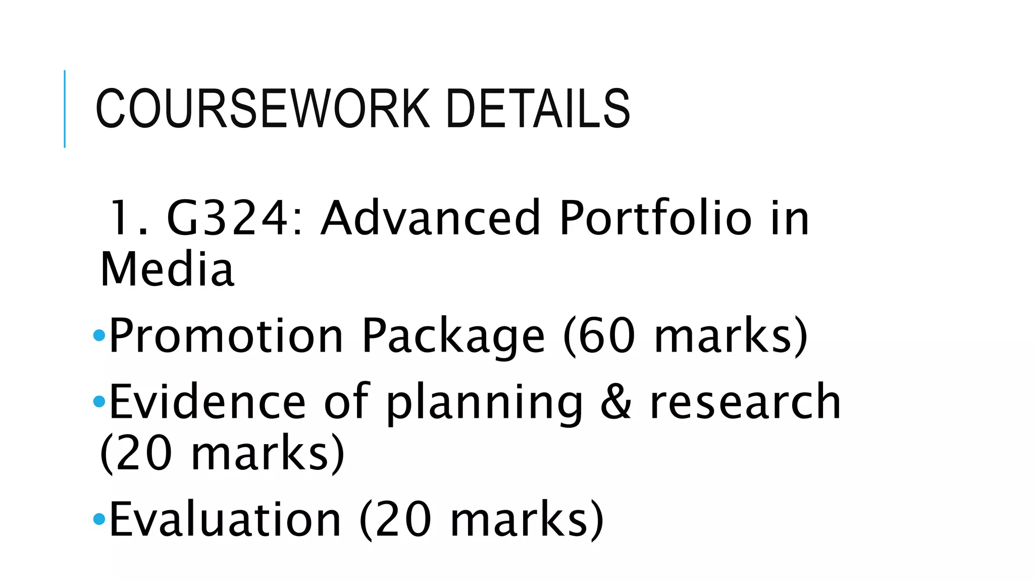 COURSEWORK DETAILS
1. G324: Advanced Portfolio in
Media
•Promotion Package (60 marks)
•Evidence of planning & research
(20 marks)
•Evaluation (20 marks)
 